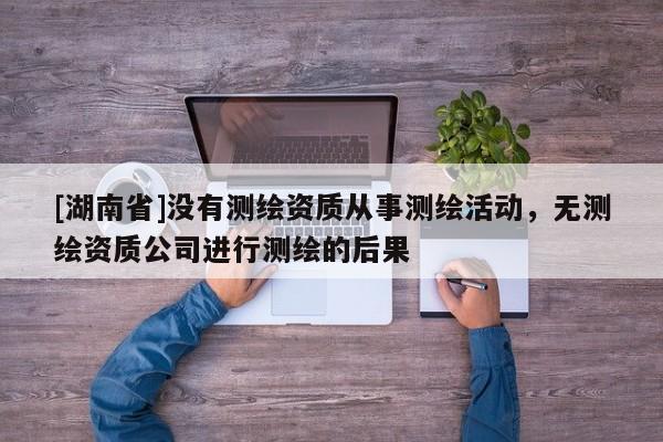 [湖南省]沒有測繪資質(zhì)從事測繪活動，無測繪資質(zhì)公司進(jìn)行測繪的后果