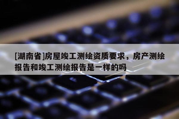 [湖南省]房屋竣工測(cè)繪資質(zhì)要求，房產(chǎn)測(cè)繪報(bào)告和竣工測(cè)繪報(bào)告是一樣的嗎