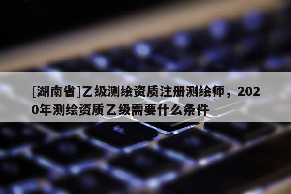 [湖南省]乙級測繪資質(zhì)注冊測繪師，2020年測繪資質(zhì)乙級需要什么條件
