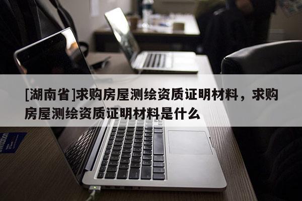 [湖南省]求購房屋測繪資質(zhì)證明材料，求購房屋測繪資質(zhì)證明材料是什么