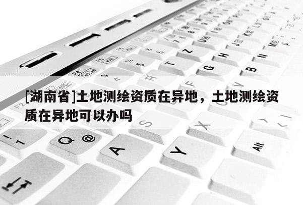 [湖南省]土地測(cè)繪資質(zhì)在異地，土地測(cè)繪資質(zhì)在異地可以辦嗎