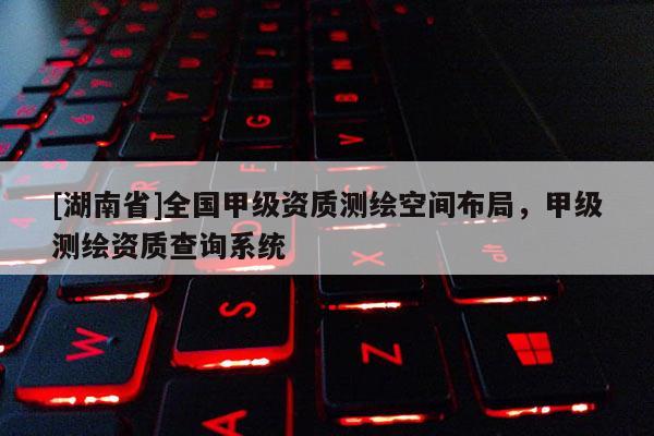 [湖南省]全國(guó)甲級(jí)資質(zhì)測(cè)繪空間布局，甲級(jí)測(cè)繪資質(zhì)查詢系統(tǒng)