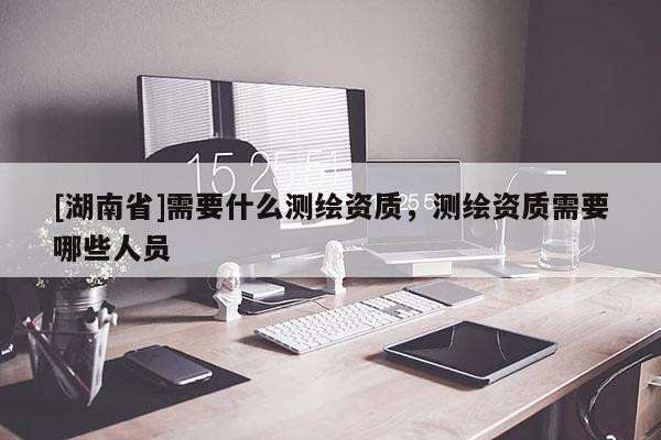 [湖南省]需要什么測繪資質(zhì)，測繪資質(zhì)需要哪些人員