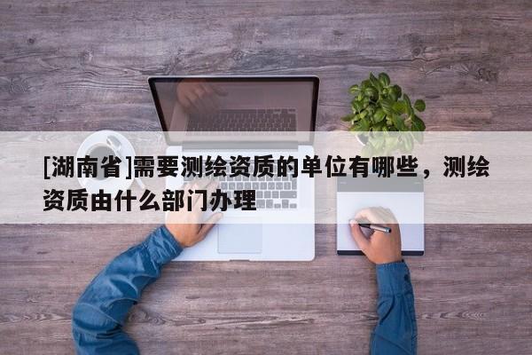[湖南省]需要測繪資質(zhì)的單位有哪些，測繪資質(zhì)由什么部門辦理