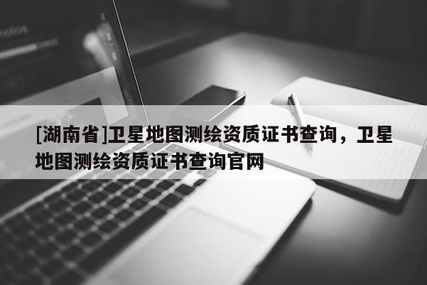 [湖南省]衛(wèi)星地圖測繪資質(zhì)證書查詢，衛(wèi)星地圖測繪資質(zhì)證書查詢官網(wǎng)