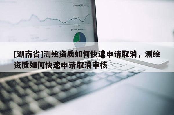 [湖南省]測繪資質(zhì)如何快速申請取消，測繪資質(zhì)如何快速申請取消審核
