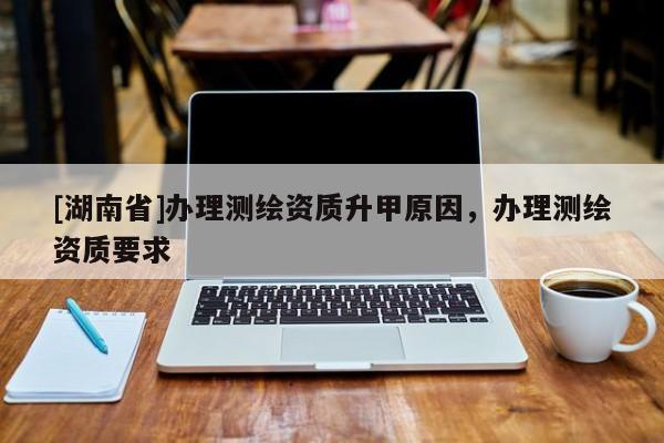 [湖南省]辦理測繪資質(zhì)升甲原因，辦理測繪資質(zhì)要求