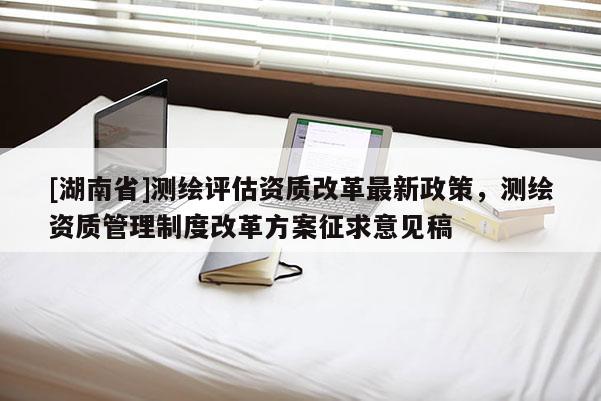 [湖南省]測繪評估資質(zhì)改革最新政策，測繪資質(zhì)管理制度改革方案征求意見稿