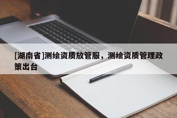 [湖南省]測繪資質(zhì)放管服，測繪資質(zhì)管理政策出臺