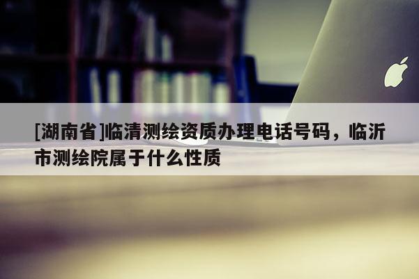 [湖南省]臨清測繪資質(zhì)辦理電話號碼，臨沂市測繪院屬于什么性質(zhì)