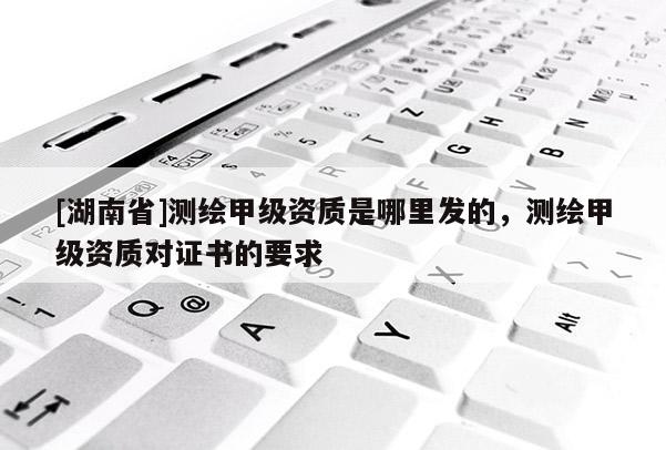 [湖南省]測(cè)繪甲級(jí)資質(zhì)是哪里發(fā)的，測(cè)繪甲級(jí)資質(zhì)對(duì)證書(shū)的要求