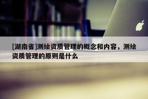 [湖南省]測繪資質(zhì)管理的概念和內(nèi)容，測繪資質(zhì)管理的原則是什么