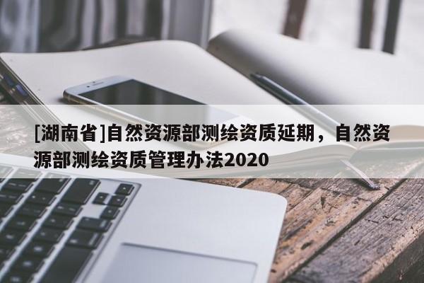 [湖南省]自然資源部測繪資質延期，自然資源部測繪資質管理辦法2020