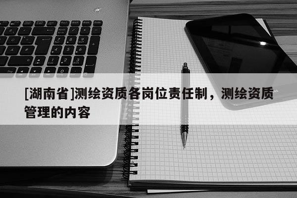 [湖南省]測繪資質(zhì)各崗位責任制，測繪資質(zhì)管理的內(nèi)容