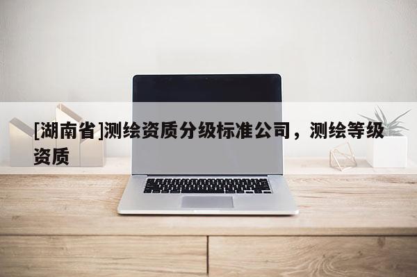 [湖南省]測繪資質(zhì)分級(jí)標(biāo)準(zhǔn)公司，測繪等級(jí)資質(zhì)