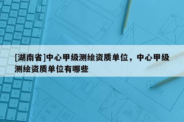 [湖南省]中心甲級測繪資質(zhì)單位，中心甲級測繪資質(zhì)單位有哪些
