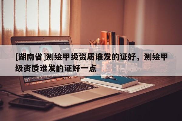 [湖南省]測(cè)繪甲級(jí)資質(zhì)誰(shuí)發(fā)的證好，測(cè)繪甲級(jí)資質(zhì)誰(shuí)發(fā)的證好一點(diǎn)