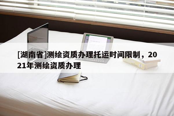 [湖南省]測繪資質(zhì)辦理托運時間限制，2021年測繪資質(zhì)辦理