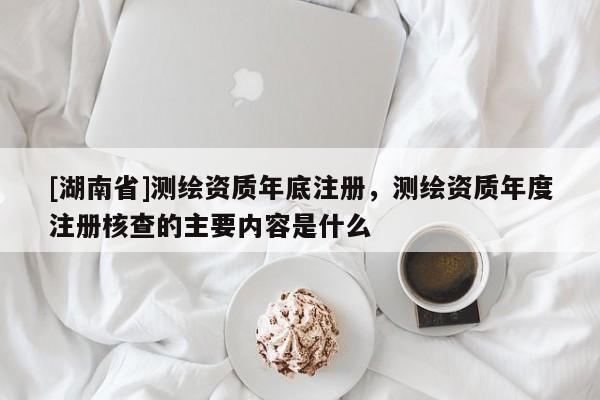 [湖南省]測(cè)繪資質(zhì)年底注冊(cè)，測(cè)繪資質(zhì)年度注冊(cè)核查的主要內(nèi)容是什么