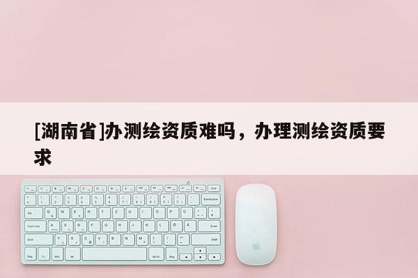 [湖南省]辦測(cè)繪資質(zhì)難嗎，辦理測(cè)繪資質(zhì)要求
