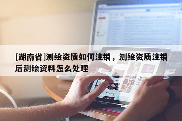 [湖南省]測繪資質(zhì)如何注銷，測繪資質(zhì)注銷后測繪資料怎么處理