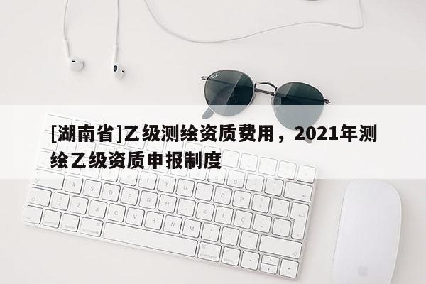 [湖南省]乙級(jí)測繪資質(zhì)費(fèi)用，2021年測繪乙級(jí)資質(zhì)申報(bào)制度