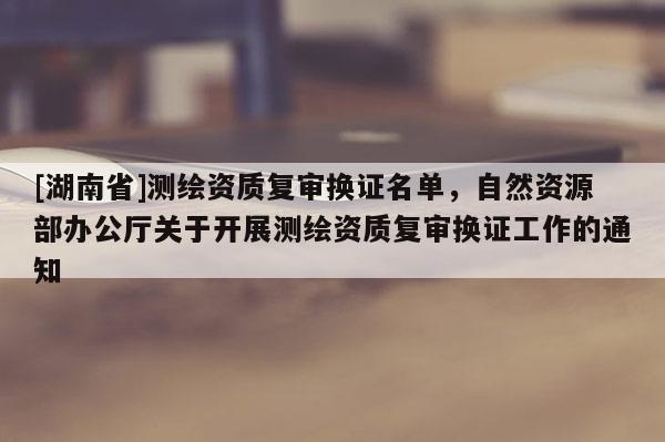 [湖南省]測繪資質(zhì)復(fù)審換證名單，自然資源部辦公廳關(guān)于開展測繪資質(zhì)復(fù)審換證工作的通知