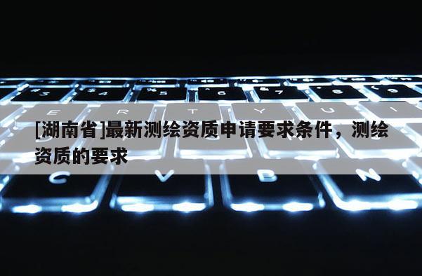 [湖南省]最新測(cè)繪資質(zhì)申請(qǐng)要求條件，測(cè)繪資質(zhì)的要求