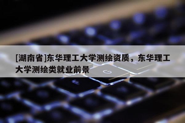 [湖南省]東華理工大學(xué)測繪資質(zhì)，東華理工大學(xué)測繪類就業(yè)前景