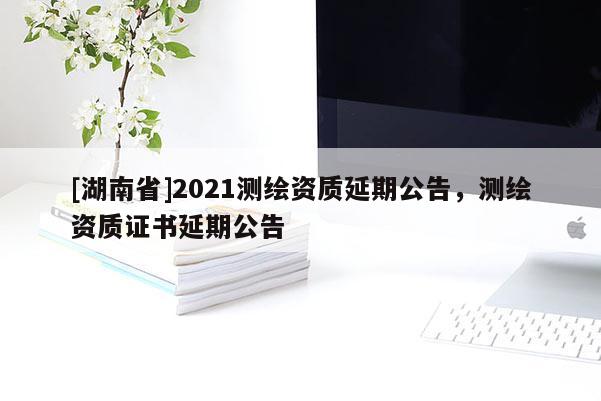 [湖南省]2021測(cè)繪資質(zhì)延期公告，測(cè)繪資質(zhì)證書(shū)延期公告
