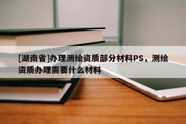 [湖南省]辦理測(cè)繪資質(zhì)部分材料PS，測(cè)繪資質(zhì)辦理需要什么材料