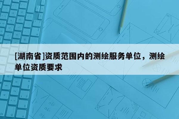 [湖南省]資質(zhì)范圍內(nèi)的測(cè)繪服務(wù)單位，測(cè)繪單位資質(zhì)要求