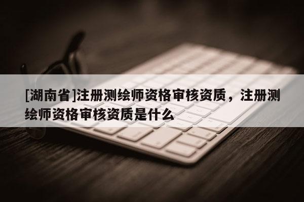 [湖南省]注冊(cè)測(cè)繪師資格審核資質(zhì)，注冊(cè)測(cè)繪師資格審核資質(zhì)是什么