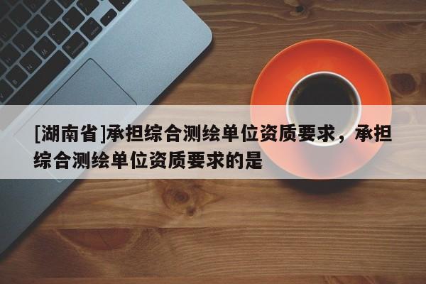 [湖南省]承擔(dān)綜合測(cè)繪單位資質(zhì)要求，承擔(dān)綜合測(cè)繪單位資質(zhì)要求的是