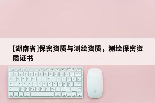 [湖南省]保密資質(zhì)與測(cè)繪資質(zhì)，測(cè)繪保密資質(zhì)證書(shū)