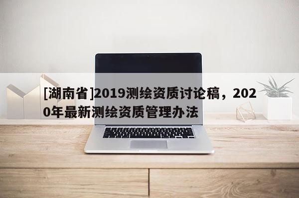 [湖南省]2019測繪資質(zhì)討論稿，2020年最新測繪資質(zhì)管理辦法