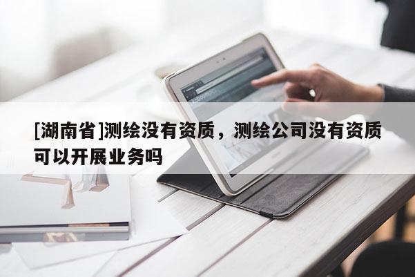 [湖南省]測繪沒有資質(zhì)，測繪公司沒有資質(zhì)可以開展業(yè)務(wù)嗎