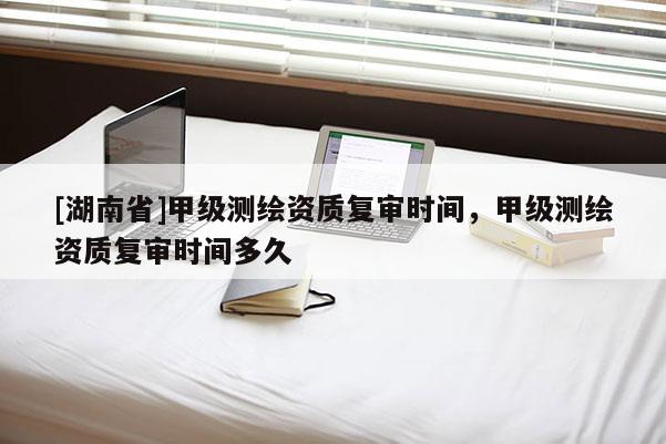 [湖南省]甲級測繪資質(zhì)復(fù)審時間，甲級測繪資質(zhì)復(fù)審時間多久