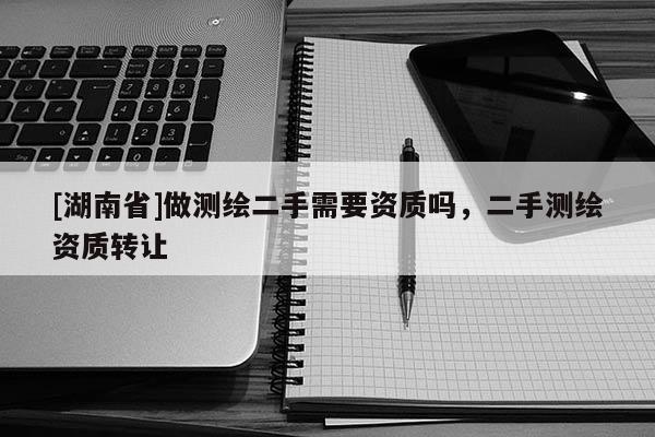 [湖南省]做測繪二手需要資質(zhì)嗎，二手測繪資質(zhì)轉(zhuǎn)讓
