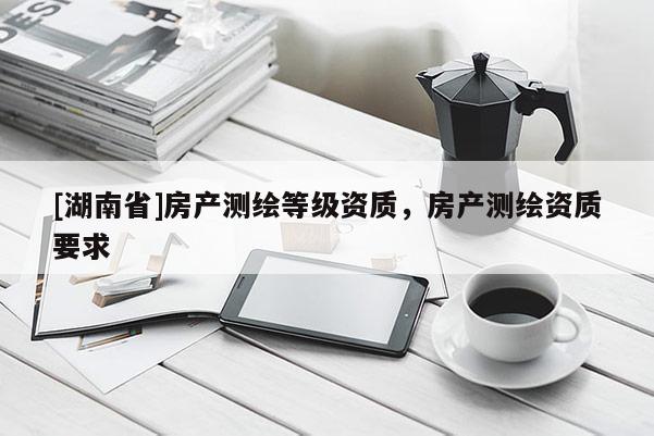 [湖南省]房產測繪等級資質，房產測繪資質要求