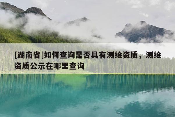 [湖南省]如何查詢是否具有測繪資質(zhì)，測繪資質(zhì)公示在哪里查詢