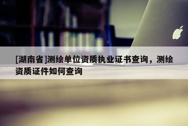 [湖南省]測繪單位資質(zhì)執(zhí)業(yè)證書查詢，測繪資質(zhì)證件如何查詢
