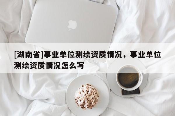 [湖南省]事業(yè)單位測繪資質(zhì)情況，事業(yè)單位測繪資質(zhì)情況怎么寫
