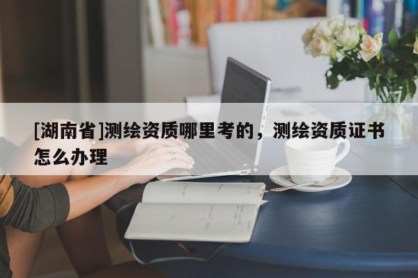 [湖南省]測繪資質(zhì)哪里考的，測繪資質(zhì)證書怎么辦理