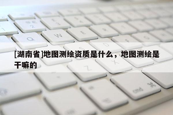 [湖南省]地圖測繪資質是什么，地圖測繪是干嘛的