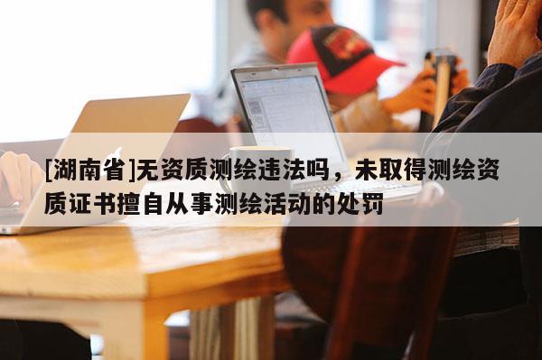 [湖南省]無資質測繪違法嗎，未取得測繪資質證書擅自從事測繪活動的處罰