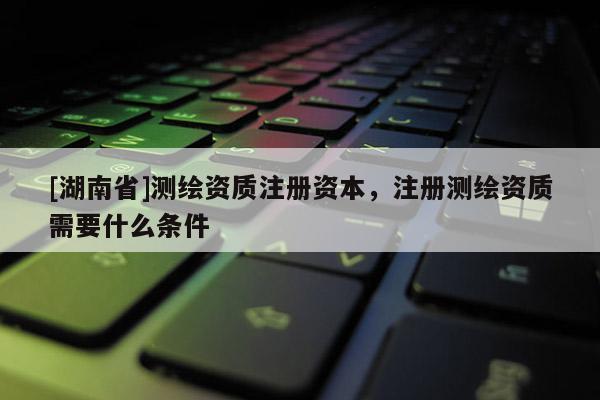 [湖南省]測繪資質注冊資本，注冊測繪資質需要什么條件
