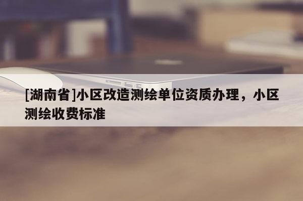 [湖南省]小區(qū)改造測繪單位資質(zhì)辦理，小區(qū)測繪收費(fèi)標(biāo)準(zhǔn)