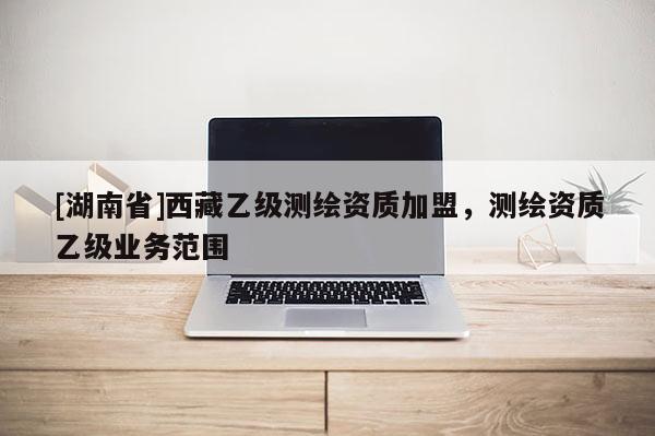 [湖南省]西藏乙級測繪資質(zhì)加盟，測繪資質(zhì)乙級業(yè)務(wù)范圍