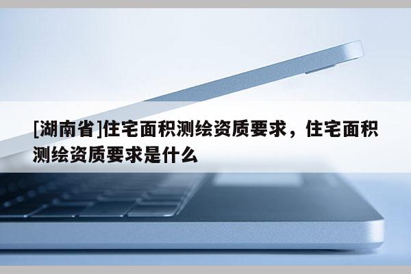 [湖南省]住宅面積測繪資質(zhì)要求，住宅面積測繪資質(zhì)要求是什么
